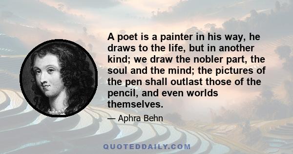 A poet is a painter in his way, he draws to the life, but in another kind; we draw the nobler part, the soul and the mind; the pictures of the pen shall outlast those of the pencil, and even worlds themselves.