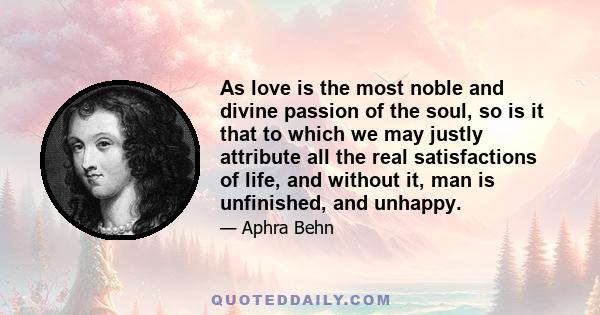 As love is the most noble and divine passion of the soul, so is it that to which we may justly attribute all the real satisfactions of life, and without it, man is unfinished, and unhappy.