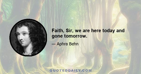 Faith, Sir, we are here today and gone tomorrow.