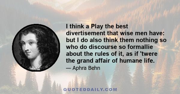 I think a Play the best divertisement that wise men have: but I do also think them nothing so who do discourse so formallie about the rules of it, as if 'twere the grand affair of humane life.