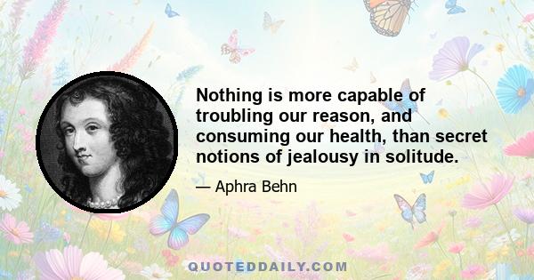 Nothing is more capable of troubling our reason, and consuming our health, than secret notions of jealousy in solitude.