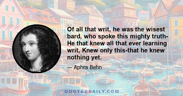 Of all that writ, he was the wisest bard, who spoke this mighty truth- He that knew all that ever learning writ, Knew only this-that he knew nothing yet.