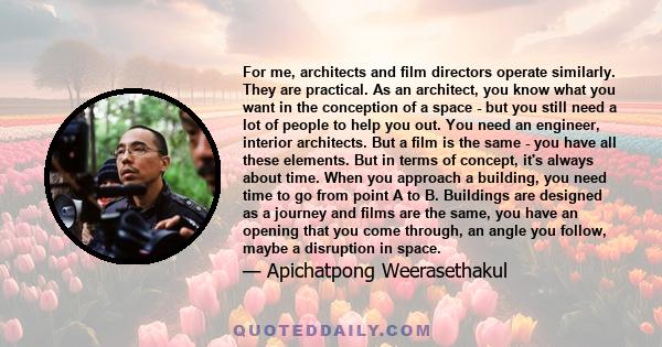 For me, architects and film directors operate similarly. They are practical. As an architect, you know what you want in the conception of a space - but you still need a lot of people to help you out. You need an