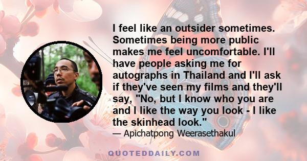 I feel like an outsider sometimes. Sometimes being more public makes me feel uncomfortable. I'll have people asking me for autographs in Thailand and I'll ask if they've seen my films and they'll say, No, but I know who 