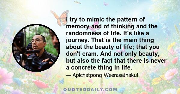 I try to mimic the pattern of memory and of thinking and the randomness of life. It's like a journey. That is the main thing about the beauty of life; that you don't cram. And not only beauty, but also the fact that