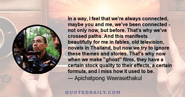 In a way, I feel that we're always connected, maybe you and me, we've been connected - not only now, but before. That's why we've crossed paths. And this manifests beautifully for me in fables, old television, novels in 