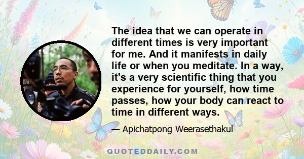 The idea that we can operate in different times is very important for me. And it manifests in daily life or when you meditate. In a way, it's a very scientific thing that you experience for yourself, how time passes,