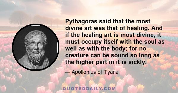 Pythagoras said that the most divine art was that of healing. And if the healing art is most divine, it must occupy itself with the soul as well as with the body; for no creature can be sound so long as the higher part