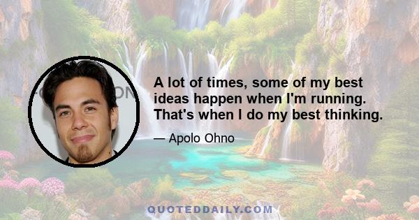 A lot of times, some of my best ideas happen when I'm running. That's when I do my best thinking.