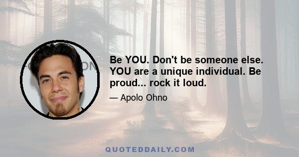 Be YOU. Don't be someone else. YOU are a unique individual. Be proud... rock it loud.