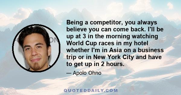 Being a competitor, you always believe you can come back. I'll be up at 3 in the morning watching World Cup races in my hotel whether I'm in Asia on a business trip or in New York City and have to get up in 2 hours.