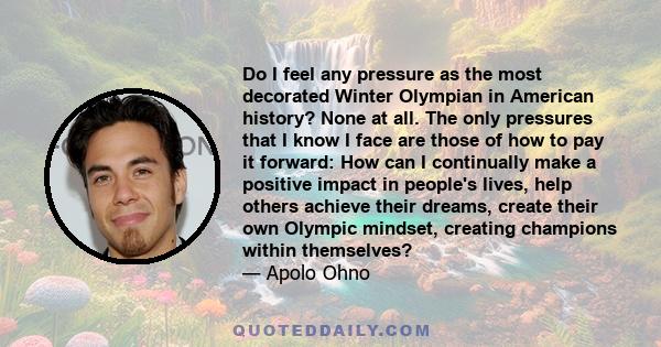 Do I feel any pressure as the most decorated Winter Olympian in American history? None at all. The only pressures that I know I face are those of how to pay it forward: How can I continually make a positive impact in