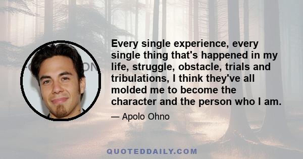 Every single experience, every single thing that's happened in my life, struggle, obstacle, trials and tribulations, I think they've all molded me to become the character and the person who I am.