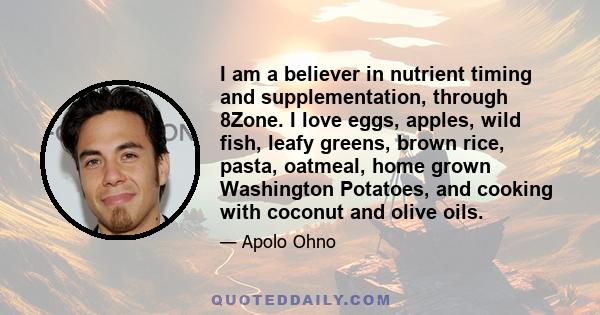 I am a believer in nutrient timing and supplementation, through 8Zone. I love eggs, apples, wild fish, leafy greens, brown rice, pasta, oatmeal, home grown Washington Potatoes, and cooking with coconut and olive oils.