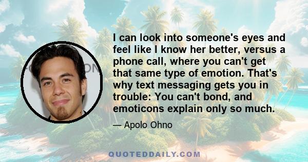 I can look into someone's eyes and feel like I know her better, versus a phone call, where you can't get that same type of emotion. That's why text messaging gets you in trouble: You can't bond, and emoticons explain