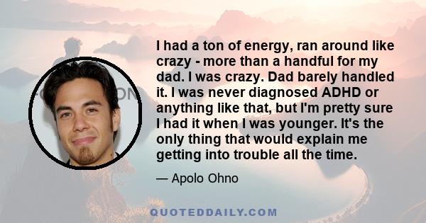 I had a ton of energy, ran around like crazy - more than a handful for my dad. I was crazy. Dad barely handled it. I was never diagnosed ADHD or anything like that, but I'm pretty sure I had it when I was younger. It's