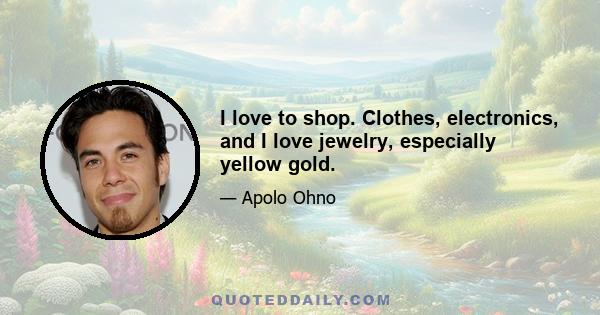 I love to shop. Clothes, electronics, and I love jewelry, especially yellow gold.