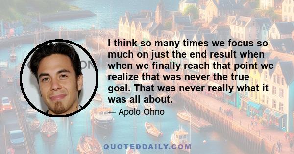 I think so many times we focus so much on just the end result when when we finally reach that point we realize that was never the true goal. That was never really what it was all about.