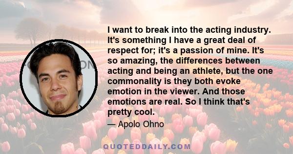 I want to break into the acting industry. It's something I have a great deal of respect for; it's a passion of mine. It's so amazing, the differences between acting and being an athlete, but the one commonality is they