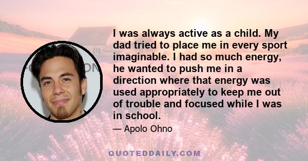 I was always active as a child. My dad tried to place me in every sport imaginable. I had so much energy, he wanted to push me in a direction where that energy was used appropriately to keep me out of trouble and