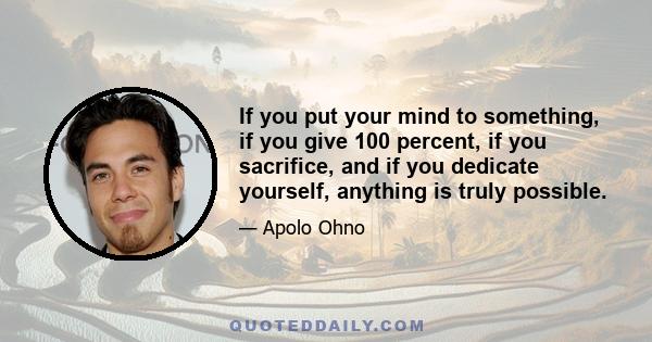 If you put your mind to something, if you give 100 percent, if you sacrifice, and if you dedicate yourself, anything is truly possible.