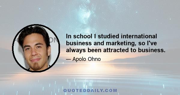 In school I studied international business and marketing, so I've always been attracted to business.