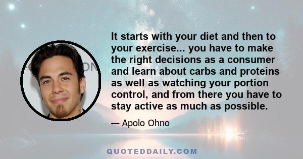 It starts with your diet and then to your exercise... you have to make the right decisions as a consumer and learn about carbs and proteins as well as watching your portion control, and from there you have to stay