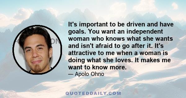 It's important to be driven and have goals. You want an independent woman who knows what she wants and isn't afraid to go after it. It's attractive to me when a woman is doing what she loves. It makes me want to know