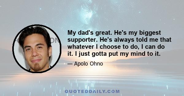 My dad's great. He's my biggest supporter. He's always told me that whatever I choose to do, I can do it. I just gotta put my mind to it.