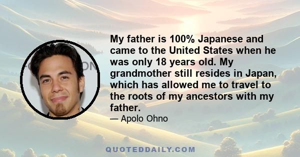 My father is 100% Japanese and came to the United States when he was only 18 years old. My grandmother still resides in Japan, which has allowed me to travel to the roots of my ancestors with my father.