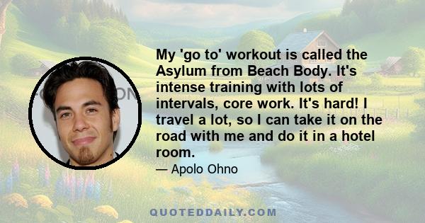 My 'go to' workout is called the Asylum from Beach Body. It's intense training with lots of intervals, core work. It's hard! I travel a lot, so I can take it on the road with me and do it in a hotel room.