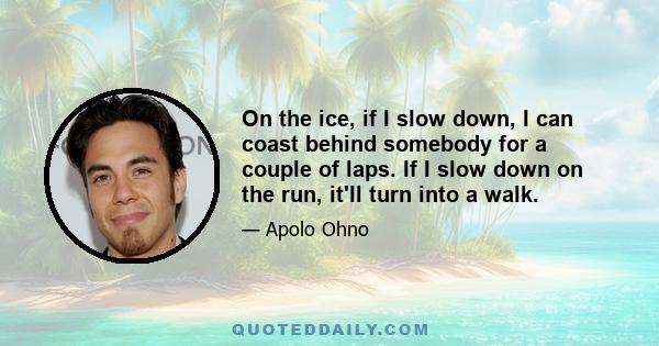 On the ice, if I slow down, I can coast behind somebody for a couple of laps. If I slow down on the run, it'll turn into a walk.