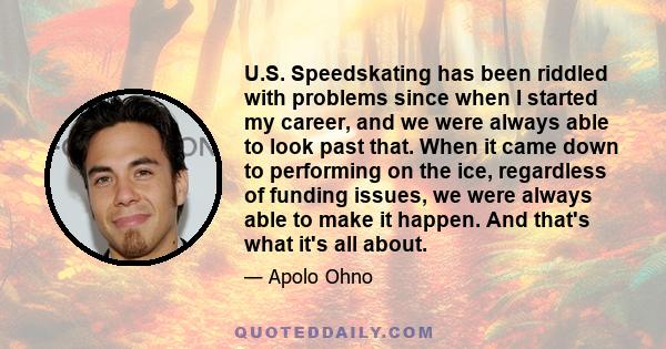 U.S. Speedskating has been riddled with problems since when I started my career, and we were always able to look past that. When it came down to performing on the ice, regardless of funding issues, we were always able