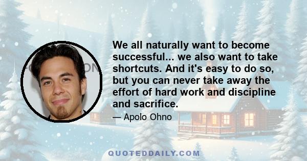 We all naturally want to become successful... we also want to take shortcuts. And it's easy to do so, but you can never take away the effort of hard work and discipline and sacrifice.