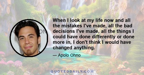 When I look at my life now and all the mistakes I've made, all the bad decisions I've made, all the things I could have done differently or done more in, I don't think I would have changed anything.