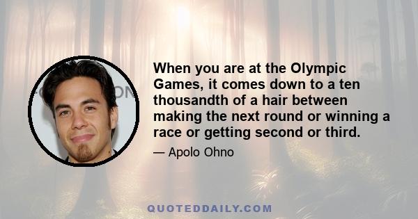 When you are at the Olympic Games, it comes down to a ten thousandth of a hair between making the next round or winning a race or getting second or third.