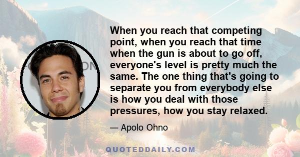 When you reach that competing point, when you reach that time when the gun is about to go off, everyone's level is pretty much the same. The one thing that's going to separate you from everybody else is how you deal