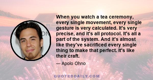 When you watch a tea ceremony, every single movement, every single gesture is very calculated. It's very precise, and it's all protocol. It's all a part of the system. And it's almost like they've sacrificed every