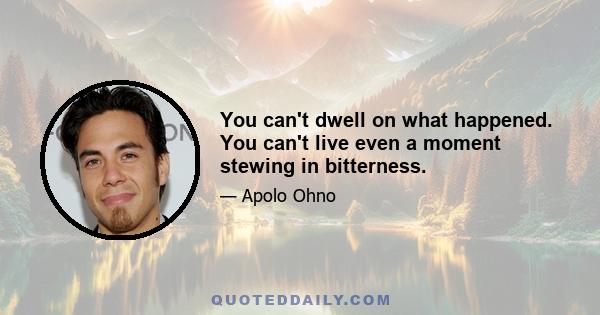 You can't dwell on what happened. You can't live even a moment stewing in bitterness.