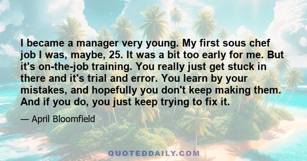 I became a manager very young. My first sous chef job I was, maybe, 25. It was a bit too early for me. But it's on-the-job training. You really just get stuck in there and it's trial and error. You learn by your