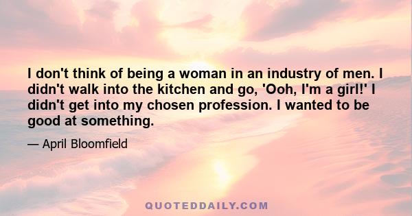 I don't think of being a woman in an industry of men. I didn't walk into the kitchen and go, 'Ooh, I'm a girl!' I didn't get into my chosen profession. I wanted to be good at something.