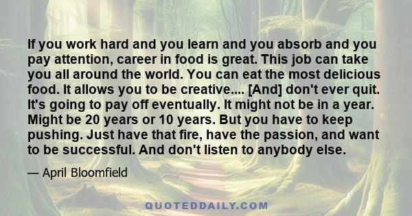 If you work hard and you learn and you absorb and you pay attention, career in food is great. This job can take you all around the world. You can eat the most delicious food. It allows you to be creative.... [And] don't 