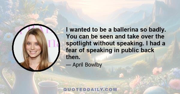 I wanted to be a ballerina so badly. You can be seen and take over the spotlight without speaking. I had a fear of speaking in public back then.