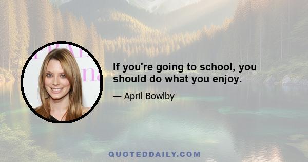 If you're going to school, you should do what you enjoy.