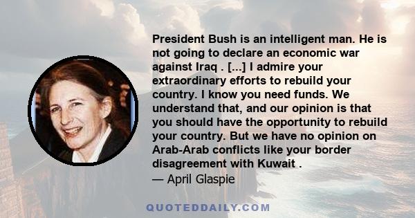 President Bush is an intelligent man. He is not going to declare an economic war against Iraq . [...] I admire your extraordinary efforts to rebuild your country. I know you need funds. We understand that, and our