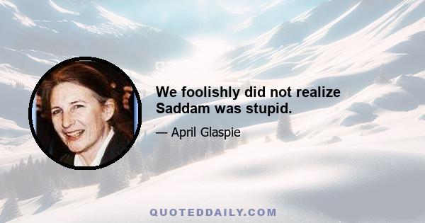 We foolishly did not realize Saddam was stupid.