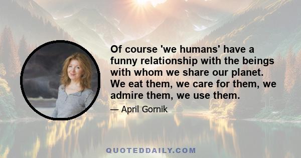 Of course 'we humans' have a funny relationship with the beings with whom we share our planet. We eat them, we care for them, we admire them, we use them.