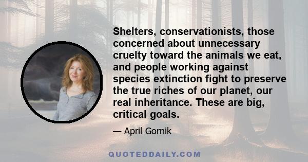 Shelters, conservationists, those concerned about unnecessary cruelty toward the animals we eat, and people working against species extinction fight to preserve the true riches of our planet, our real inheritance. These 