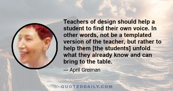 Teachers of design should help a student to find their own voice. In other words, not be a templated version of the teacher, but rather to help them [the students] unfold what they already know and can bring to the