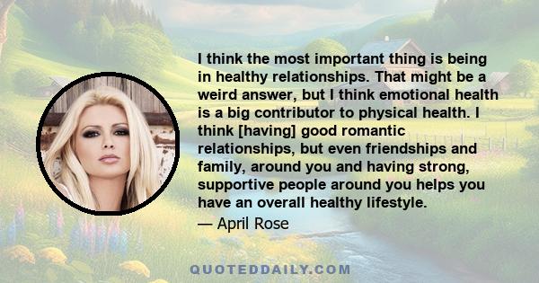 I think the most important thing is being in healthy relationships. That might be a weird answer, but I think emotional health is a big contributor to physical health. I think [having] good romantic relationships, but